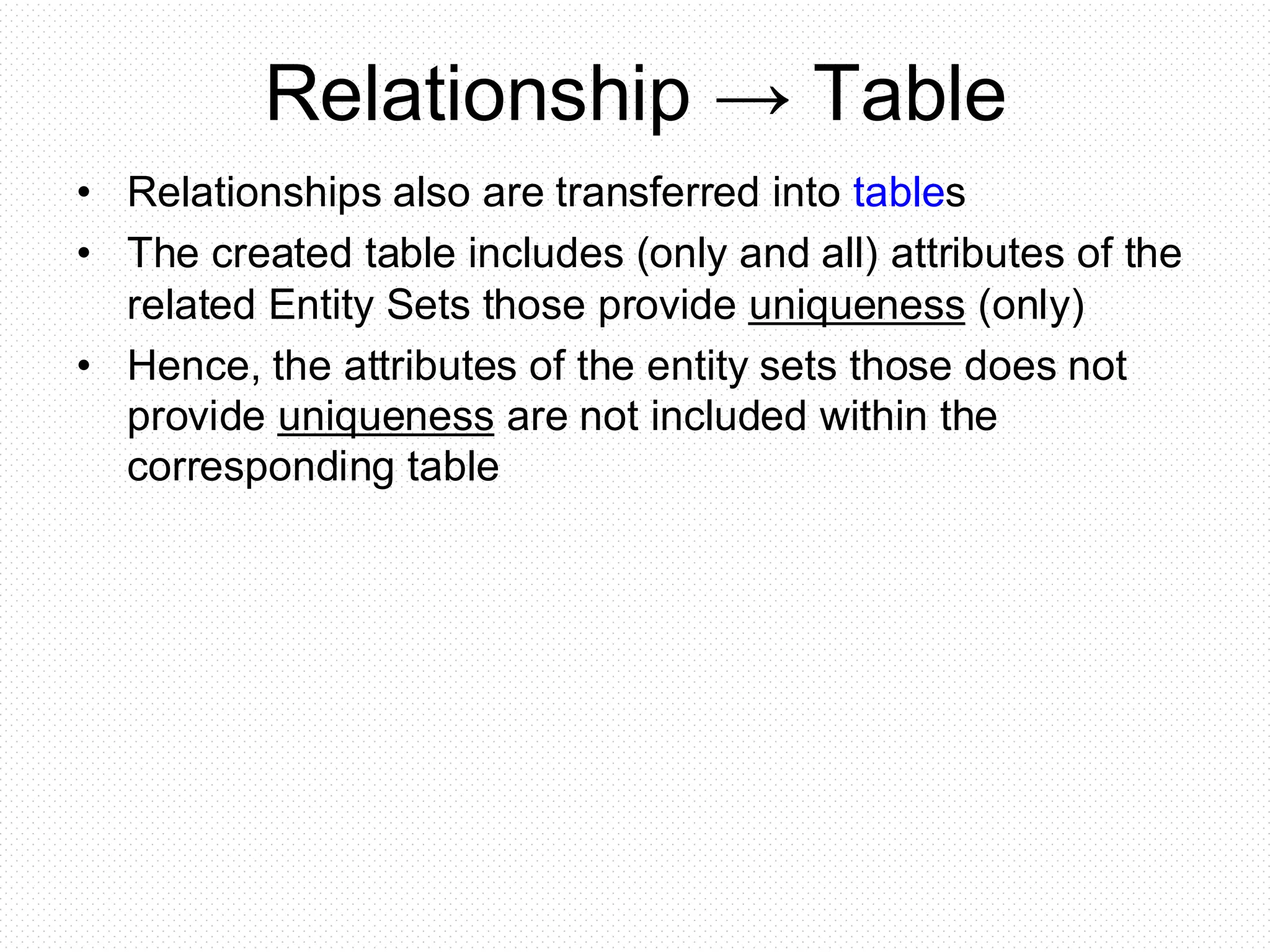Relationship → Table
• Relationships also are transferred into tables
• The created table includes (only and all) attributes of the
related Entity Sets those provide uniqueness (only)
• Hence, the attributes of the entity sets those does not
provide uniqueness are not included within the
corresponding table
 