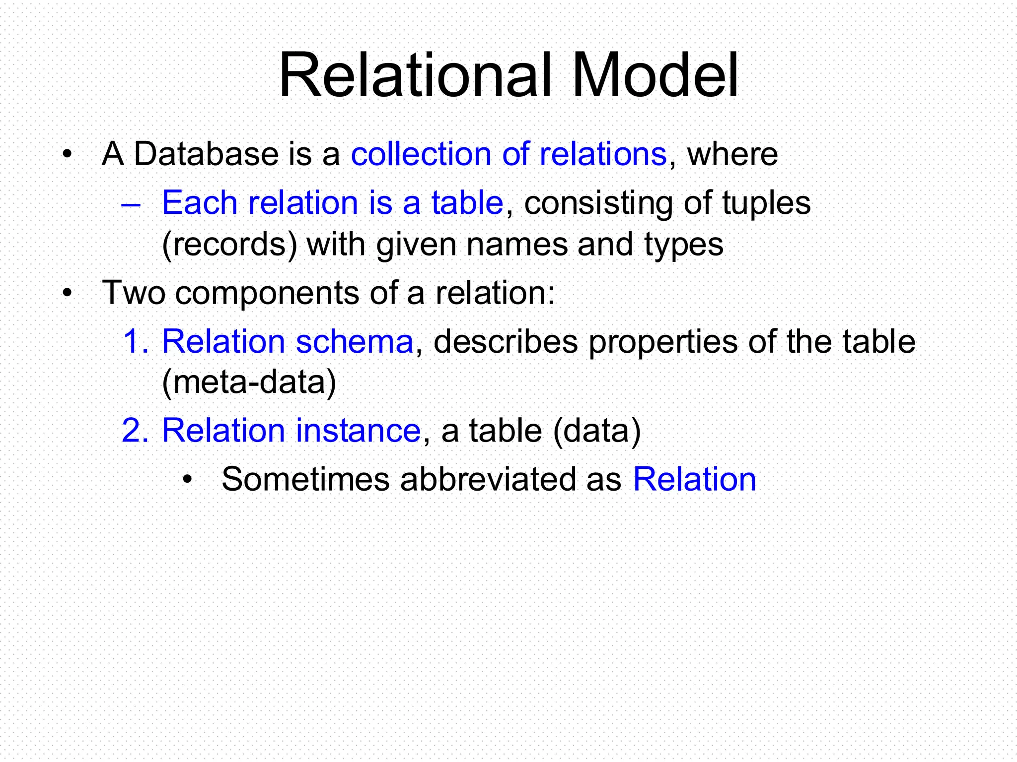 Relational Model
• A Database is a collection of relations, where
– Each relation is a table, consisting of tuples
(records) with given names and types
• Two components of a relation:
1. Relation schema, describes properties of the table
(meta-data)
2. Relation instance, a table (data)
• Sometimes abbreviated as Relation
 