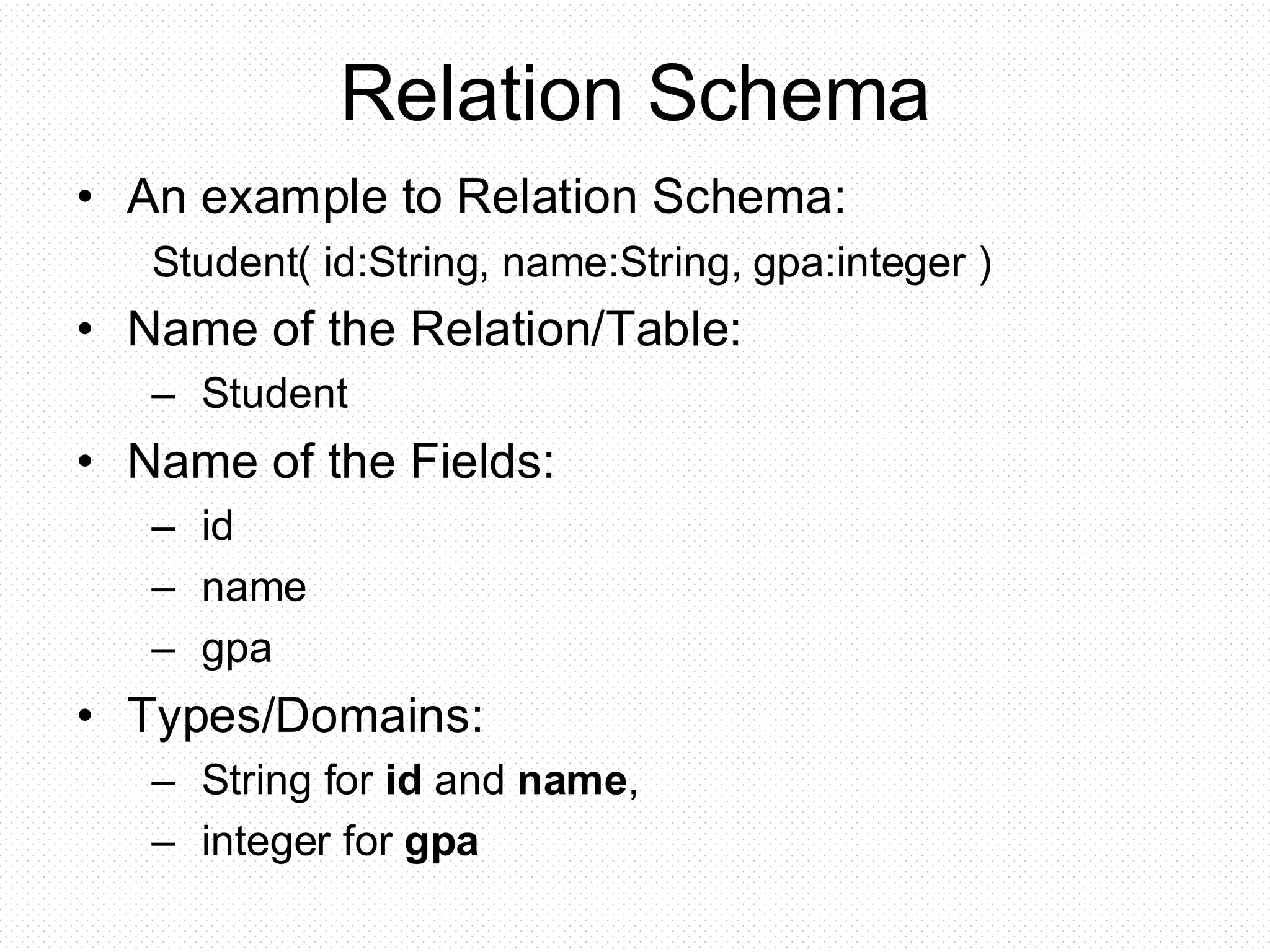 Relation Schema
• An example to Relation Schema:
Student( id:String, name:String, gpa:integer )
• Name of the Relation/Table:
– Student
• Name of the Fields:
– id
– name
– gpa
• Types/Domains:
– String for id and name,
– integer for gpa
 