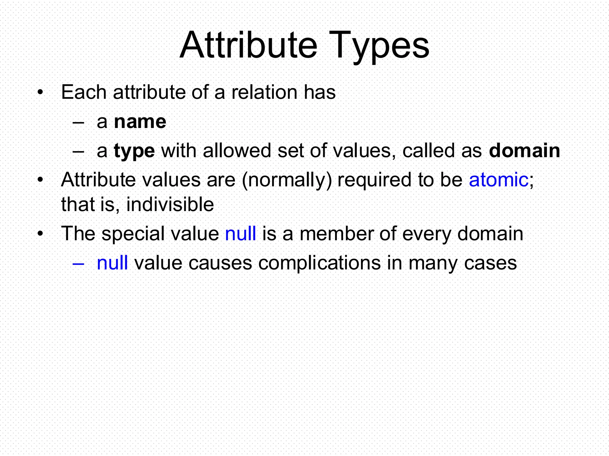 Attribute Types
• Each attribute of a relation has
– a name
– a type with allowed set of values, called as domain
• Attribute values are (normally) required to be atomic;
that is, indivisible
• The special value null is a member of every domain
– null value causes complications in many cases
 