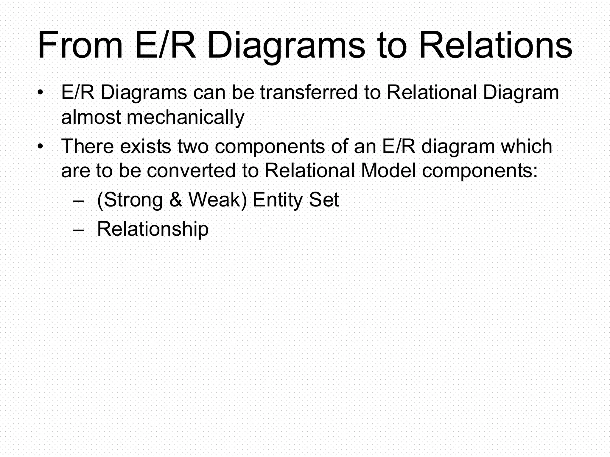 From E/R Diagrams to Relations
• E/R Diagrams can be transferred to Relational Diagram
almost mechanically
• There exists two components of an E/R diagram which
are to be converted to Relational Model components:
– (Strong & Weak) Entity Set
– Relationship
 