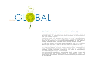 C o m p r o m i s s o c o m o p l a n e t a e c o m a s o c i e d a d e
Em 2000, a Organização das Nações Unidas (ONU) criou o Pacto Global para alinhar as
práticas de negócio das empresas com ações capazes de promover um crescimento mundial
mais justo, igualitário e inclusivo.
Desde então, cerca de 8.500 empresas em todo o mundo –558 no Brasil e, dentre elas, apenas
oito seguradoras – assumiram o compromisso corporativo de boas práticas e passaram a
aplicar em seus negócios os 10 princípios internacionalmente aceitos nas áreas de direitos
humanos, relações de trabalho, preservação do meio ambiente e combate à corrupção.
O Grupo CAIXA SEGUROS tem orgulho de fazer parte deste grupo. Desde 2007, a Companhia
é signatária do Pacto Global e segue com rigor todos os princípios propostos pela ONU.
A adesão das empresas é voluntária. No entanto, a corporação que assume o acordo passa
ter o compromisso de adotar boas práticas em suas atividades cotidianas, e também de prestar
contas da evolução do que foi realizado. Tal progresso deve ser registrado e divulgado neste
documento, intitulado Comunicação de Progresso do Pacto Global, um relatório público
dirigido aos stakeholders e enviado anualmente à ONU.
Esta Comunicação de Progresso mostra, detalhadamente, como os princípios difundidos pela
ONU e incorporados pelas empresas participantes, têm ajudado a CAIXA SEGUROS a se
tornar cada vez mais sustentável, consolidando, assim, seu compromisso com o planeta e com
as futuras gerações.
PACTOGL BAL
 
