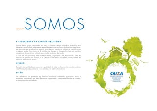 QUEMSOMOS
A S e g u r a d o r a d a f a m í l i a b r a s i l e i r a
Quinto maior grupo segurador do país, o Grupo CAIXA SEGUROS trabalha para
oferecer tranquilidade no presente e qualidade de vida no futuro às famílias brasileiras,
por meio de seus produtos de seguro, previdência, consórcio, títulos de capitalização
e seguros saúde. Com mais de 8 milhões de clientes, a Companhia tem um portfólio
completo e democrático, voltado para todas as faixas de renda.
É fruto de uma parceira bem-sucedida entre a francesa CNP Assurances, líder de
seguros de pessoas na França, e a CAIXA ECONÔMICA FEDERAL, maior agente de
políticas públicas do Brasil.
M i s s ã o
Garantir tranquilidade no presente e qualidade de vida no futuro, oferecendo produtos
simplificados e adequados às necessidades da família brasileira.
V i s ã o
Ser referência na proteção da família brasileira, adotando princípios éticos e
processos inovadores, por meio de equipe capacitada e comprometida com os clientes,
os acionistas e a sociedade.
 