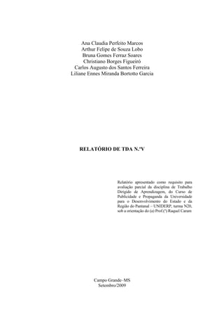 Ana Claudia Perfeito Marcos
     Arthur Felipe de Souza Lobo
      Bruna Gomes Ferraz Soares
      Christiano Borges Figueiró
 Carlos Augusto dos Santos Ferreira
Liliane Ennes Miranda Bortotto Garcia




   RELATÓRIO DE TDA N.ºV




                    Relatório apresentado como requisito para
                    avaliação parcial da disciplina de Trabalho
                    Dirigido de Aprendizagem, do Curso de
                    Publicidade e Propaganda da Universidade
                    para o Desenvolvimento do Estado e da
                    Região do Pantanal – UNIDERP, turma N20,
                    sob a orientação do (a) Prof.(a) Raquel Caram




          Campo Grande–MS
            Setembro/2009
 