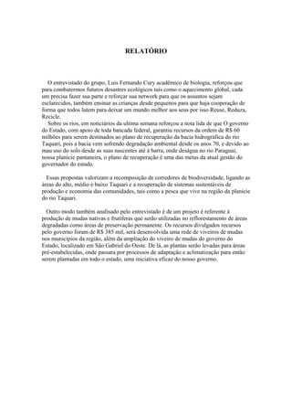 RELATÓRIO



   O entrevistado do grupo, Luis Fernando Cury acadêmico de biologia, reforçou que
para combatermos futuros desastres ecológicos tais como o aquecimento global, cada
um precisa fazer sua parte e reforçar sua network para que os assuntos sejam
esclarecidos, também ensinar as crianças desde pequenos para que haja cooperação de
forma que todos lutem para deixar um mundo melhor aos seus por isso Reuse, Reduza,
Recicle.
   Sobre os rios, em noticiários da ultima semana reforçou a nota lida de que O governo
do Estado, com apoio de toda bancada federal, garantiu recursos da ordem de R$ 60
milhões para serem destinados ao plano de recuperação da bacia hidrográfica do rio
Taquari, pois a bacia vem sofrendo degradação ambiental desde os anos 70, e devido ao
mau uso do solo desde as suas nascentes até à barra, onde deságua no rio Paraguai,
nossa planície pantaneira, o plano de recuperação é uma das metas da atual gestão do
governador do estado.

  Essas propostas valorizam a recomposição de corredores de biodiversidade, ligando as
áreas do alto, médio e baixo Taquari e a recuperação de sistemas sustentáveis de
produção e economia das comunidades, tais como a pesca que vive na região da planície
do rio Taquari.

  Outro modo também analisado pelo entrevistado é de um projeto é referente à
produção de mudas nativas e frutíferas que serão utilizadas no reflorestamento de áreas
degradadas como áreas de preservação permanente. Os recursos divulgados recursos
pelo governo foram de R$ 385 mil, será desenvolvida uma rede de viveiros de mudas
nos municípios da região, além da ampliação do viveiro de mudas do governo do
Estado, localizado em São Gabriel do Oeste. De lá, as plantas serão levadas para áreas
pré-estabelecidas, onde passara por processos de adaptação e aclimatização para então
serem plantadas em todo o estado, uma iniciativa eficaz do nosso governo.
 