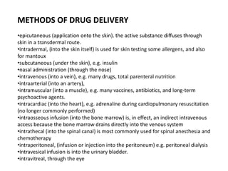 METHODS OF DRUG DELIVERY
•epicutaneous (application onto the skin). the active substance diffuses through
skin in a transdermal route.
•intradermal, (into the skin itself) is used for skin testing some allergens, and also
for mantoux
•subcutaneous (under the skin), e.g. insulin
•nasal administration (through the nose)
•intravenous (into a vein), e.g. many drugs, total parenteral nutrition
•intraarterial (into an artery),
•intramuscular (into a muscle), e.g. many vaccines, antibiotics, and long-term
psychoactive agents.
•intracardiac (into the heart), e.g. adrenaline during cardiopulmonary resuscitation
(no longer commonly performed)
•intraosseous infusion (into the bone marrow) is, in effect, an indirect intravenous
access because the bone marrow drains directly into the venous system
•intrathecal (into the spinal canal) is most commonly used for spinal anesthesia and
chemotherapy
•intraperitoneal, (infusion or injection into the peritoneum) e.g. peritoneal dialysis
•Intravesical infusion is into the urinary bladder.
•intravitreal, through the eye
 