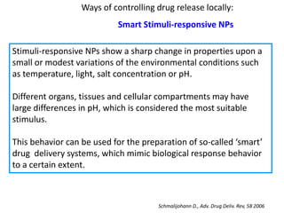 Ways of controlling drug release locally:
                           Smart Stimuli-responsive NPs

Stimuli-responsive NPs show a sharp change in properties upon a
small or modest variations of the environmental conditions such
as temperature, light, salt concentration or pH.

Different organs, tissues and cellular compartments may have
large differences in pH, which is considered the most suitable
stimulus.

This behavior can be used for the preparation of so-called ‘smart’
drug delivery systems, which mimic biological response behavior
to a certain extent.



                                      Schmalijohann D., Adv. Drug Deliv. Rev, 58 2006
 