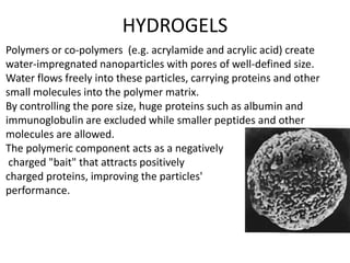 HYDROGELS
Polymers or co-polymers (e.g. acrylamide and acrylic acid) create
water-impregnated nanoparticles with pores of well-defined size.
Water flows freely into these particles, carrying proteins and other
small molecules into the polymer matrix.
By controlling the pore size, huge proteins such as albumin and
immunoglobulin are excluded while smaller peptides and other
molecules are allowed.
The polymeric component acts as a negatively
 charged "bait" that attracts positively
charged proteins, improving the particles'
performance.
 