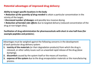 Potential advantages of improved drug delivery:

Ability to target specific locations in the body
• Reduction of the quantity of drug needed to attain a particular concentration in the
vicinity of the target;
• Decreased number of dosages and possibly less invasive dosing
• Reduction of harmful side effects due to targeted delivery (reduced concentration of the
drug at non-target sites);

Facilitation of drug administration for pharmaceuticals with short in vivo half-lives (for
example peptides and proteins).


Advantages must be weighed against the following concerns in the development
of each particular drug-delivery system:
1. toxicity of the materials (or their degradation products) from which the drug is
    released, or other safety issues such as unwanted rapid release of the drug (dose
    dumping);
2. discomfort caused by the system itself or the means of insertion;
3. expense of the system due to the drug encapsulation materials or the manufacturing
    process.
 