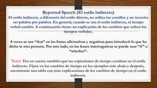 Reported Speech (El estilo indirecto)
El estilo indirecto, a diferencia del estilo directo, no utiliza las comillas y no necesita
ser palabra por palabra. En general, cuando se usa el estilo indirecto, el tiempo
verbal cambia. A continuación tienes un explicación de los cambios que sufren los
tiempos verbales.
A veces se usa “that” en las frases afirmativas y negativas para introducir lo que ha
dicho la otra persona. Por otro lado, en las frases interrogativas se puede usar “if” o
“whether”.
Nota: Ten en cuenta también que las expresiones de tiempo cambian en el estilo
indirecto. Fíjate en los cambios de tiempo en los ejemplos más abajo y después,
encontrarás una tabla con más explicaciones de los cambios de tiempo en el estilo
indirecto.
 