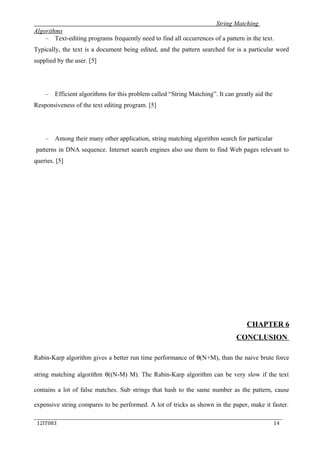 String Matching
Algorithms
– Text-editing programs frequently need to find all occurrences of a pattern in the text.
Typically, the text is a document being edited, and the pattern searched for is a particular word
supplied by the user. [5]
– Efficient algorithms for this problem called “String Matching”. It can greatly aid the
Responsiveness of the text editing program. [5]
– Among their many other application, string matching algorithm search for particular
patterns in DNA sequence. Internet search engines also use them to find Web pages relevant to
queries. [5]
CHAPTER 6
CONCLUSION
Rabin-Karp algorithm gives a better run time performance of θ(N+M), than the naive brute force
string matching algorithm θ((N-M) M). The Rabin-Karp algorithm can be very slow if the text
contains a lot of false matches. Sub strings that hash to the same number as the pattern, cause
expensive string compares to be performed. A lot of tricks as shown in the paper, make it faster.
_____________________________________________________________________________
12IT083 14
 
