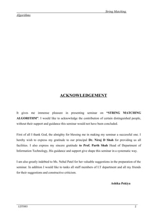 String Matching
Algorithms
ACKNOWLEDGEMENT
It gives me immense pleasure in presenting seminar on “STRING MATCHING
ALGORITHM”. I would like to acknowledge the contribution of certain distinguished people,
without their support and guidance this seminar would not have been concluded.
First of all I thank God, the almighty for blessing me in making my seminar a successful one. I
hereby wish to express my gratitude to our principal Dr. Niraj D Shah for providing us all
facilities. I also express my sincere gratitude to Prof. Parth Shah Head of Department of
Information Technology, His guidance and support give shape this seminar in a systematic way.
I am also greatly indebted to Ms. Nehal Patel for her valuable suggestions in the preparation of the
seminar. In addition I would like to tanks all staff members of I.T department and all my friends
for their suggestions and constructive criticism.
Ashika Pokiya
_____________________________________________________________________________
12IT083 2
 