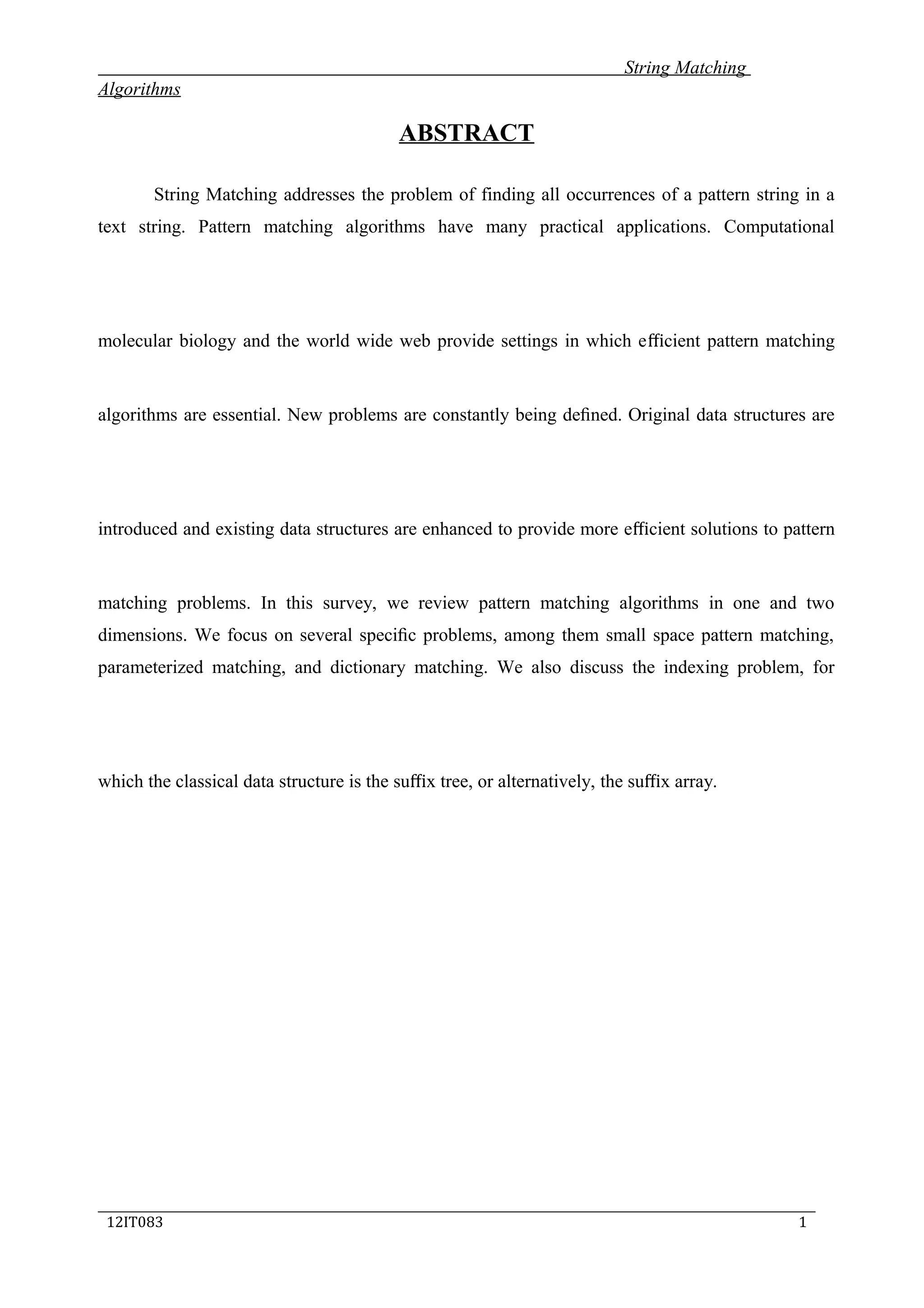 String Matching
Algorithms
ABSTRACT
String Matching addresses the problem of finding all occurrences of a pattern string in a
text string. Pattern matching algorithms have many practical applications. Computational
molecular biology and the world wide web provide settings in which eﬃcient pattern matching
algorithms are essential. New problems are constantly being deﬁned. Original data structures are
introduced and existing data structures are enhanced to provide more eﬃcient solutions to pattern
matching problems. In this survey, we review pattern matching algorithms in one and two
dimensions. We focus on several speciﬁc problems, among them small space pattern matching,
parameterized matching, and dictionary matching. We also discuss the indexing problem, for
which the classical data structure is the suﬃx tree, or alternatively, the suﬃx array.
_____________________________________________________________________________
12IT083 1
 