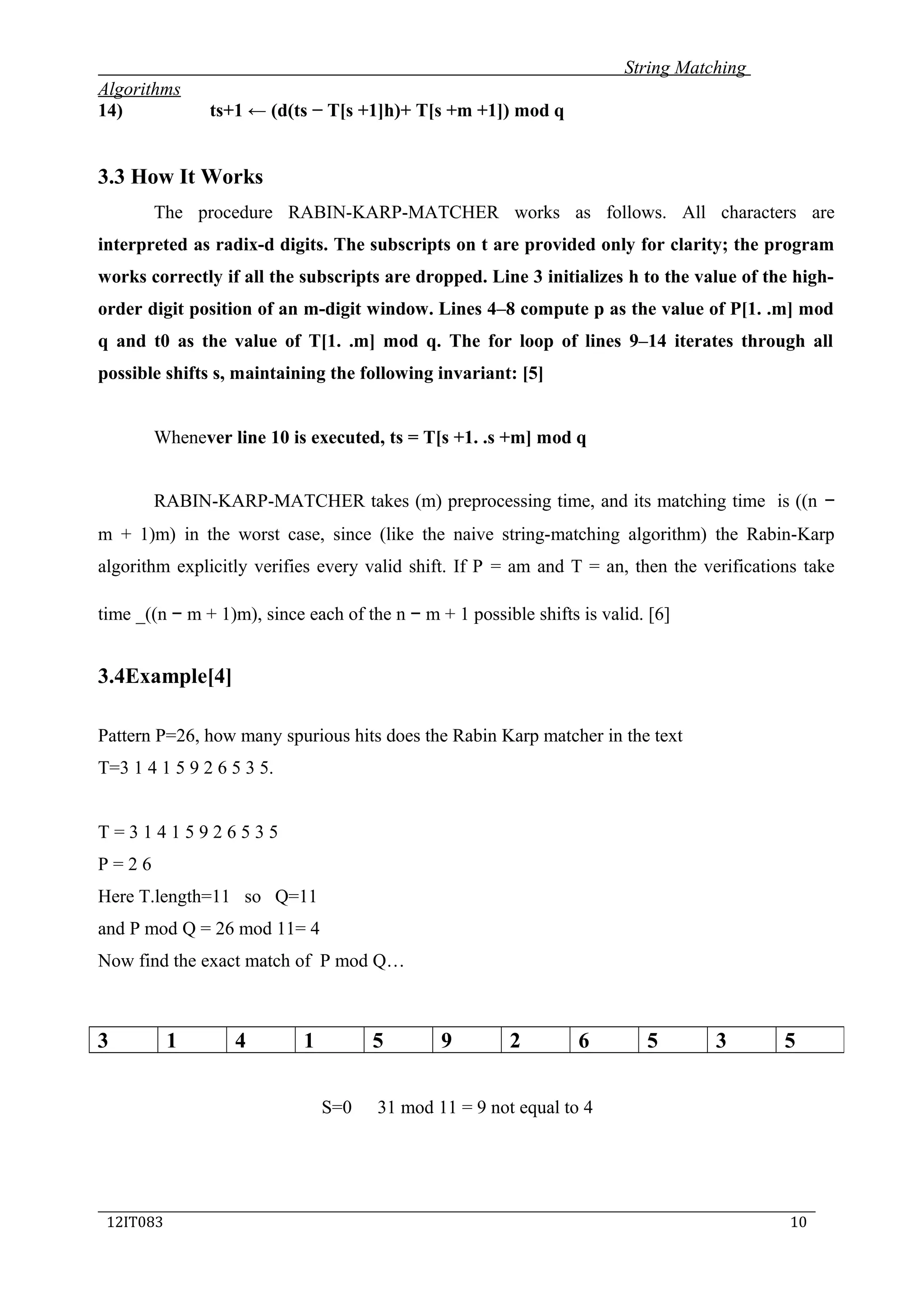 String Matching
Algorithms
14) ts+1 ← (d(ts − T[s +1]h)+ T[s +m +1]) mod q
3.3 How It Works
The procedure RABIN-KARP-MATCHER works as follows. All characters are
interpreted as radix-d digits. The subscripts on t are provided only for clarity; the program
works correctly if all the subscripts are dropped. Line 3 initializes h to the value of the high-
order digit position of an m-digit window. Lines 4–8 compute p as the value of P[1. .m] mod
q and t0 as the value of T[1. .m] mod q. The for loop of lines 9–14 iterates through all
possible shifts s, maintaining the following invariant: [5]
Whenever line 10 is executed, ts = T[s +1. .s +m] mod q
RABIN-KARP-MATCHER takes (m) preprocessing time, and its matching time is ((n −
m + 1)m) in the worst case, since (like the naive string-matching algorithm) the Rabin-Karp
algorithm explicitly verifies every valid shift. If P = am and T = an, then the verifications take
time _((n − m + 1)m), since each of the n − m + 1 possible shifts is valid. [6]
3.4Example[4]
Pattern P=26, how many spurious hits does the Rabin Karp matcher in the text
T=3 1 4 1 5 9 2 6 5 3 5.
T = 3 1 4 1 5 9 2 6 5 3 5
P = 2 6
Here T.length=11 so Q=11
and P mod Q = 26 mod 11= 4
Now find the exact match of P mod Q…
S=0 31 mod 11 = 9 not equal to 4
_____________________________________________________________________________
12IT083 10
3 1 4 1 5 9 2 6 5 3 5
 