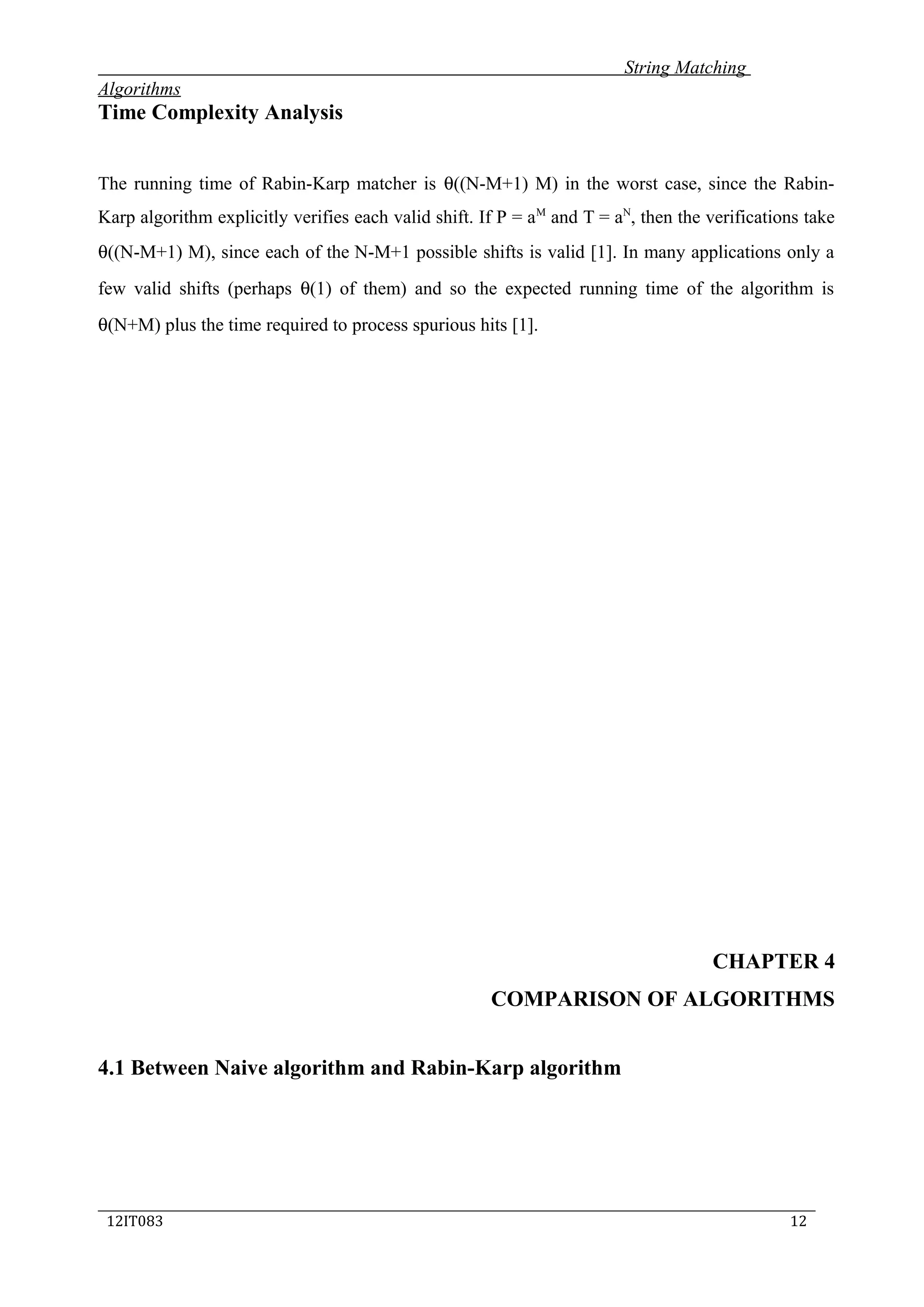 String Matching
Algorithms
Time Complexity Analysis
The running time of Rabin-Karp matcher is θ((N-M+1) M) in the worst case, since the Rabin-
Karp algorithm explicitly verifies each valid shift. If P = aM
and T = aN
, then the verifications take
θ((N-M+1) M), since each of the N-M+1 possible shifts is valid [1]. In many applications only a
few valid shifts (perhaps θ(1) of them) and so the expected running time of the algorithm is
θ(N+M) plus the time required to process spurious hits [1].
CHAPTER 4
COMPARISON OF ALGORITHMS
4.1 Between Naive algorithm and Rabin-Karp algorithm
_____________________________________________________________________________
12IT083 12
 