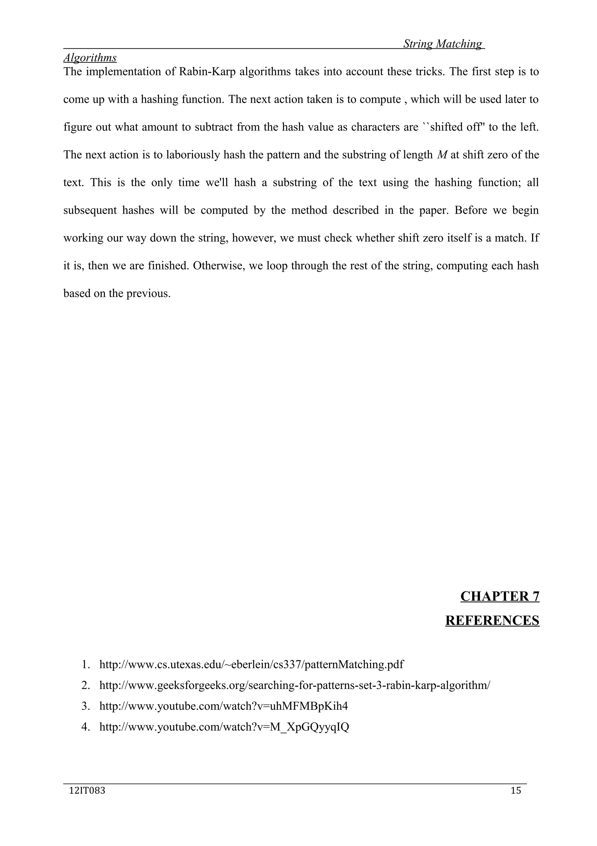 String Matching
Algorithms
The implementation of Rabin-Karp algorithms takes into account these tricks. The first step is to
come up with a hashing function. The next action taken is to compute , which will be used later to
figure out what amount to subtract from the hash value as characters are ``shifted off'' to the left.
The next action is to laboriously hash the pattern and the substring of length M at shift zero of the
text. This is the only time we'll hash a substring of the text using the hashing function; all
subsequent hashes will be computed by the method described in the paper. Before we begin
working our way down the string, however, we must check whether shift zero itself is a match. If
it is, then we are finished. Otherwise, we loop through the rest of the string, computing each hash
based on the previous.
CHAPTER 7
REFERENCES
1. http://www.cs.utexas.edu/~eberlein/cs337/patternMatching.pdf
2. http://www.geeksforgeeks.org/searching-for-patterns-set-3-rabin-karp-algorithm/
3. http://www.youtube.com/watch?v=uhMFMBpKih4
4. http://www.youtube.com/watch?v=M_XpGQyyqIQ
_____________________________________________________________________________
12IT083 15
 