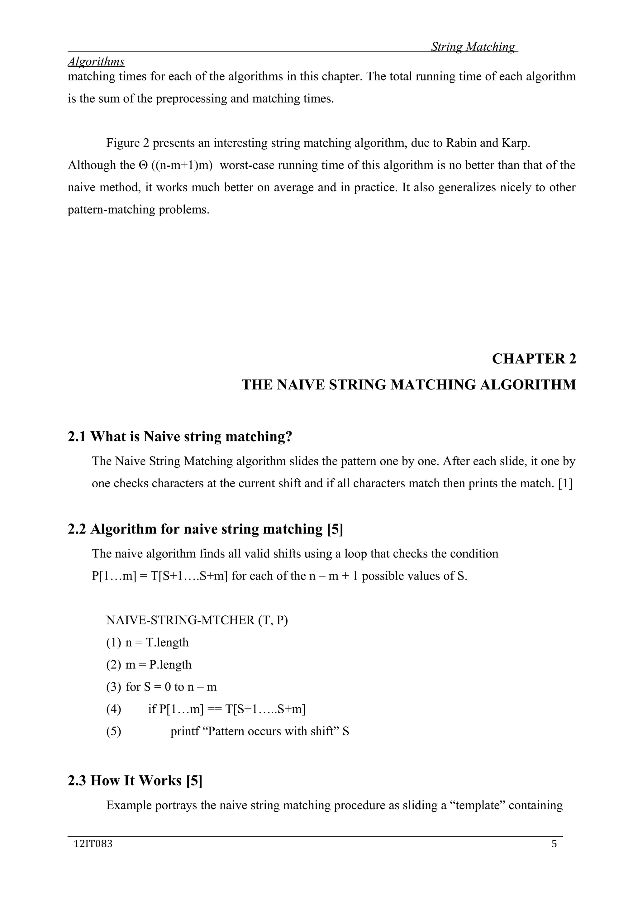 String Matching
Algorithms
matching times for each of the algorithms in this chapter. The total running time of each algorithm
is the sum of the preprocessing and matching times.
Figure 2 presents an interesting string matching algorithm, due to Rabin and Karp.
Although the Θ ((n-m+1)m) worst-case running time of this algorithm is no better than that of the
naive method, it works much better on average and in practice. It also generalizes nicely to other
pattern-matching problems.
CHAPTER 2
THE NAIVE STRING MATCHING ALGORITHM
2.1 What is Naive string matching?
The Naive String Matching algorithm slides the pattern one by one. After each slide, it one by
one checks characters at the current shift and if all characters match then prints the match. [1]
2.2 Algorithm for naive string matching [5]
The naive algorithm finds all valid shifts using a loop that checks the condition
P[1…m] = T[S+1….S+m] for each of the n – m + 1 possible values of S.
NAIVE-STRING-MTCHER (T, P)
(1) n = T.length
(2) m = P.length
(3) for S = 0 to n – m
(4) if P[1…m] == T[S+1…..S+m]
(5) printf “Pattern occurs with shift” S
2.3 How It Works [5]
Example portrays the naive string matching procedure as sliding a “template” containing
_____________________________________________________________________________
12IT083 5
 