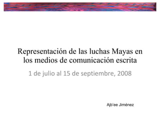 Representación de las luchas Mayas en los medios de comunicación escrita 1 de julio al 15 de septiembre, 2008 Ajb’ee Jiménez 