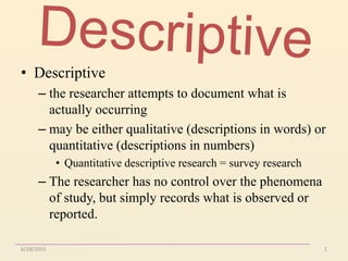 6/28/2015 1
• Descriptive
– the researcher attempts to document what is
actually occurring
– may be either qualitative (descriptions in words) or
quantitative (descriptions in numbers)
• Quantitative descriptive research = survey research
– The researcher has no control over the phenomena
of study, but simply records what is observed or
reported.
 