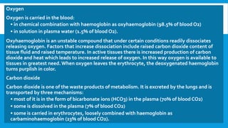 Oxygen
Oxygen is carried in the blood:
• in chemical combination with haemoglobin as oxyhaemoglobin (98.5% of blood O2)
• in solution in plasma water (1.5% of blood O2).
Oxyhaemoglobin is an unstable compound that under certain conditions readily dissociates
releasing oxygen. Factors that increase dissociation include raised carbon dioxide content of
tissue fluid and raised temperature. In active tissues there is increased production of carbon
dioxide and heat which leads to increased release of oxygen. In this way oxygen is available to
tissues in greatest need.When oxygen leaves the erythrocyte, the deoxygenated haemoglobin
turns purplish in color.
Carbon dioxide
Carbon dioxide is one of the waste products of metabolism. It is excreted by the lungs and is
transported by three mechanisms:
• most of it is in the form of bicarbonate ions (HCO3) in the plasma (70% of blood CO2)
• some is dissolved in the plasma (7% of blood CO2)
• some is carried in erythrocytes, loosely combined with haemoglobin as
carbaminohaemoglobin (23% of blood CO2).
 
