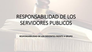 RESPONSABILIDAD DE LOS
SERVIDORES PUBLICOS
RESPONSABILIDAD DE LOS DOCENTES FRENTE A GRUPO
 