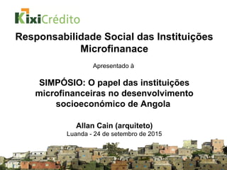 Responsabilidade Social das Instituições
Microfinanace
Apresentado à
SIMPÓSIO: O papel das instituições
microfinanceiras no desenvolvimento
socioeconómico de Angola
Allan Cain (arquiteto)
Luanda - 24 de setembro de 2015
 