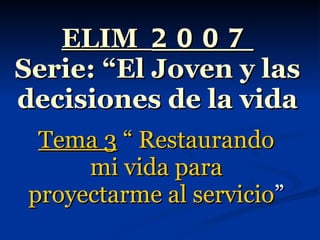 ELIM  2007 Serie: “El Joven y las decisiones de la vida Tema 3  “ Restaurando mi vida para proyectarme al servicio ” 