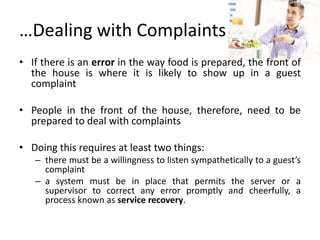 …Dealing with Complaints
• If there is an error in the way food is prepared, the front of
the house is where it is likely to show up in a guest
complaint
• People in the front of the house, therefore, need to be
prepared to deal with complaints
• Doing this requires at least two things:
– there must be a willingness to listen sympathetically to a guest’s
complaint
– a system must be in place that permits the server or a
supervisor to correct any error promptly and cheerfully, a
process known as service recovery.
 