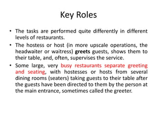 Key Roles
• The tasks are performed quite differently in different
levels of restaurants.
• The hostess or host (in more upscale operations, the
headwaiter or waitress) greets guests, shows them to
their table, and, often, supervises the service.
• Some large, very busy restaurants separate greeting
and seating, with hostesses or hosts from several
dining rooms (seaters) taking guests to their table after
the guests have been directed to them by the person at
the main entrance, sometimes called the greeter.
 
