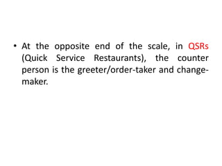 • At the opposite end of the scale, in QSRs
(Quick Service Restaurants), the counter
person is the greeter/order-taker and change-
maker.
 