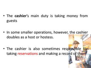 • The cashier’s main duty is taking money from
guests
• In some smaller operations, however, the cashier
doubles as a host or hostess.
• The cashier is also sometimes responsible for
taking reservations and making a record of them
 