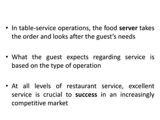 • In table-service operations, the food server takes
the order and looks after the guest’s needs
• What the guest expects regarding service is
based on the type of operation
• At all levels of restaurant service, excellent
service is crucial to success in an increasingly
competitive market
 