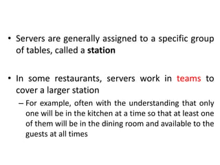 • Servers are generally assigned to a specific group
of tables, called a station
• In some restaurants, servers work in teams to
cover a larger station
– For example, often with the understanding that only
one will be in the kitchen at a time so that at least one
of them will be in the dining room and available to the
guests at all times
 