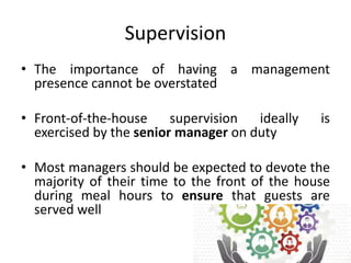 Supervision
• The importance of having a management
presence cannot be overstated
• Front-of-the-house supervision ideally is
exercised by the senior manager on duty
• Most managers should be expected to devote the
majority of their time to the front of the house
during meal hours to ensure that guests are
served well
 