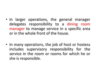 • In larger operations, the general manager
delegates responsibility to a dining room
manager to manage service in a specific area
or in the whole front of the house.
• In many operations, the job of host or hostess
includes supervisory responsibility for the
service in the room or rooms for which he or
she is responsible.
 
