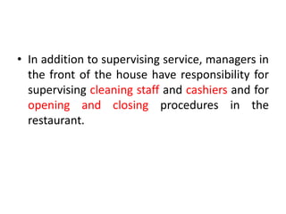 • In addition to supervising service, managers in
the front of the house have responsibility for
supervising cleaning staff and cashiers and for
opening and closing procedures in the
restaurant.
 