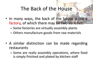 The Back of the House
• In many ways, the back of the house is like a
factory, of which there may be two varieties:
– Some factories are virtually assembly plants
– Others manufacture goods from raw materials
• A similar distinction can be made regarding
restaurants
– Some are really assembly operations, where food
is simply finished and plated by kitchen staff
 