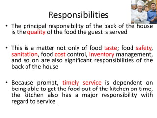 Responsibilities
• The principal responsibility of the back of the house
is the quality of the food the guest is served
• This is a matter not only of food taste; food safety,
sanitation, food cost control, inventory management,
and so on are also significant responsibilities of the
back of the house
• Because prompt, timely service is dependent on
being able to get the food out of the kitchen on time,
the kitchen also has a major responsibility with
regard to service
 
