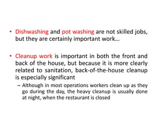• Dishwashing and pot washing are not skilled jobs,
but they are certainly important work…
• Cleanup work is important in both the front and
back of the house, but because it is more clearly
related to sanitation, back-of-the-house cleanup
is especially significant
– Although in most operations workers clean up as they
go during the day, the heavy cleanup is usually done
at night, when the restaurant is closed
 