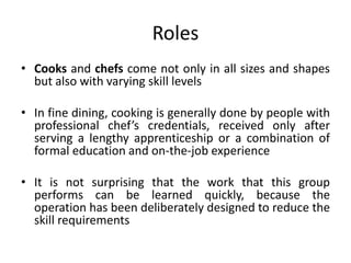 Roles
• Cooks and chefs come not only in all sizes and shapes
but also with varying skill levels
• In fine dining, cooking is generally done by people with
professional chef’s credentials, received only after
serving a lengthy apprenticeship or a combination of
formal education and on-the-job experience
• It is not surprising that the work that this group
performs can be learned quickly, because the
operation has been deliberately designed to reduce the
skill requirements
 