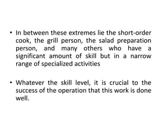 • In between these extremes lie the short-order
cook, the grill person, the salad preparation
person, and many others who have a
significant amount of skill but in a narrow
range of specialized activities
• Whatever the skill level, it is crucial to the
success of the operation that this work is done
well.
 