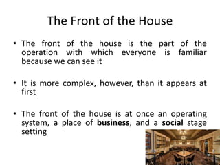 The Front of the House
• The front of the house is the part of the
operation with which everyone is familiar
because we can see it
• It is more complex, however, than it appears at
first
• The front of the house is at once an operating
system, a place of business, and a social stage
setting
 