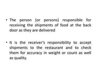 • The person (or persons) responsible for
receiving the shipments of food at the back
door as they are delivered
• It is the receiver’s responsibility to accept
shipments to the restaurant and to check
them for accuracy in weight or count as well
as quality.
 