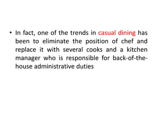 • In fact, one of the trends in casual dining has
been to eliminate the position of chef and
replace it with several cooks and a kitchen
manager who is responsible for back-of-the-
house administrative duties
 