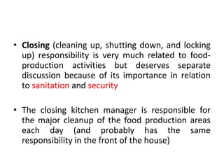 • Closing (cleaning up, shutting down, and locking
up) responsibility is very much related to food-
production activities but deserves separate
discussion because of its importance in relation
to sanitation and security
• The closing kitchen manager is responsible for
the major cleanup of the food production areas
each day (and probably has the same
responsibility in the front of the house)
 