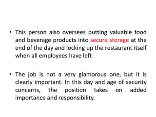 • This person also oversees putting valuable food
and beverage products into secure storage at the
end of the day and locking up the restaurant itself
when all employees have left
• The job is not a very glamorous one, but it is
clearly important. In this day and age of security
concerns, the position takes on added
importance and responsibility.
 