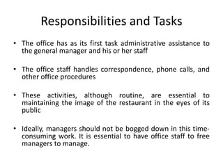 Responsibilities and Tasks
• The office has as its first task administrative assistance to
the general manager and his or her staff
• The office staff handles correspondence, phone calls, and
other office procedures
• These activities, although routine, are essential to
maintaining the image of the restaurant in the eyes of its
public
• Ideally, managers should not be bogged down in this time-
consuming work. It is essential to have office staff to free
managers to manage.
 