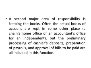 • A second major area of responsibility is
keeping the books. Often the actual books of
account are kept in some other place (a
chain’s home office or an accountant’s office
for an independent), but the preliminary
processing of cashier’s deposits, preparation
of payrolls, and approval of bills to be paid are
all included in this function.
 