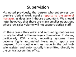 Supervision
•As noted previously, the person who supervises on-
premise clerical work usually reports to the general
manager, as does any in-house accountant. We should
note, however, that there are many smaller operations
whose low sales volume will not support clerical staff.
•In these cases, the clerical and accounting routines are
usually handled by the managers themselves. In chains,
particularly QSR chains, reporting systems have
become highly automated. Here, most reports are
prepared from routine entries made in the point-of-
sale register and automatically transmitted directly to
the central accounting office.
 