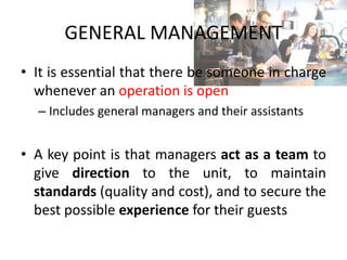 GENERAL MANAGEMENT
• It is essential that there be someone in charge
whenever an operation is open
– Includes general managers and their assistants
• A key point is that managers act as a team to
give direction to the unit, to maintain
standards (quality and cost), and to secure the
best possible experience for their guests
 